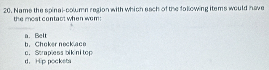 Name the spinal-column region with which each of the following items would have
the most contact when worn:
a. Belt
b. Choker necklace
c. Strapless bikini top
d. Hip pockets