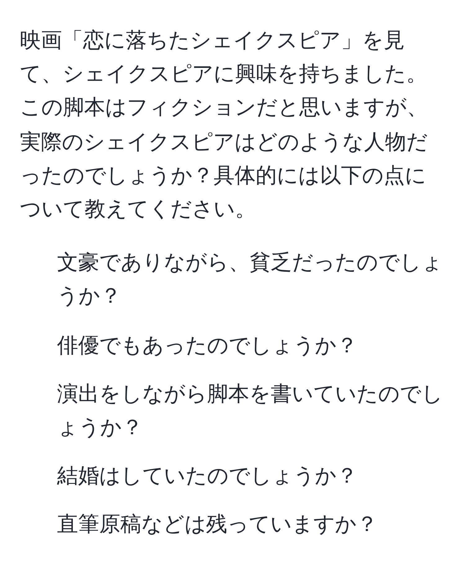 映画「恋に落ちたシェイクスピア」を見て、シェイクスピアに興味を持ちました。この脚本はフィクションだと思いますが、実際のシェイクスピアはどのような人物だったのでしょうか？具体的には以下の点について教えてください。  
1. 文豪でありながら、貧乏だったのでしょうか？  
2. 俳優でもあったのでしょうか？  
3. 演出をしながら脚本を書いていたのでしょうか？  
4. 結婚はしていたのでしょうか？  
5. 直筆原稿などは残っていますか？