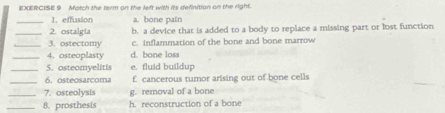 Match the term on the left with its definition on the right.
_1. effusion a. bone pain
_2. ostalgia b. a device that is added to a body to replace a missing part or lost function
_3. ostectomy c. inflammation of the bone and bone marrow
_4. osteoplasty d. bone loss
_5. osteomyelitis e. fluid buildup
_6. osteosarcoma f. cancerous tumor arising out of bone cells
_7. osteolysis g. removal of a bone
_8. prosthesis h. reconstruction of a bone