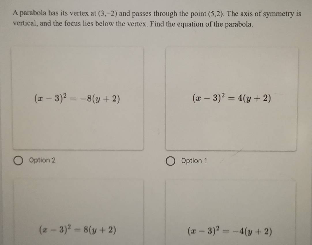 A parabola has its vertex at (3,-2) and passes through the point (5,2). The axis of symmetry is
vertical, and the focus lies below the vertex. Find the equation of the parabola.
(x-3)^2=-8(y+2)
(x-3)^2=4(y+2)
Option 2 Option 1
(x-3)^2=8(y+2)
(x-3)^2=-4(y+2)