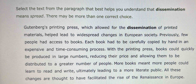 Select the text from the paragraph that best helps you understand that dissemination 
means spread. There may be more than one correct choice. 
Gutenberg's printing press, which allowed for the dissemination of printed 
materials, helped lead to widespread changes in European society. Previously, few 
people had access to books. Each book had to be carefully copied by hand in an 
expensive and time-consuming process. With the printing press, books could quickly 
be produced in large numbers, reducing their price and allowing them to be 
distributed to a greater number of people. More books meant more people could 
learn to read and write, ultimately leading to a more literate public. All these 
changes are thought to have facilitated the rise of the Renaissance in Europe.