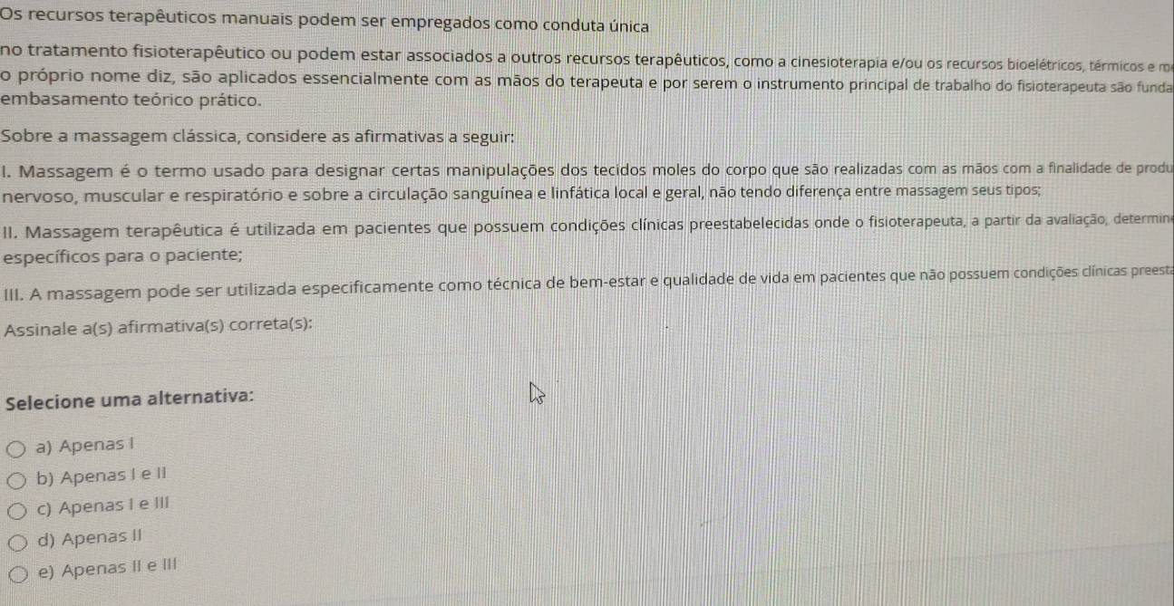 Os recursos terapêuticos manuais podem ser empregados como conduta única
no tratamento fisioterapêutico ou podem estar associados a outros recursos terapêuticos, como a cinesioterapia e/ou os recursos bioelétricos, térmicos e m
o próprio nome diz, são aplicados essencialmente com as mãos do terapeuta e por serem o instrumento principal de trabalho do fisioterapeuta são funda
embasamento teórico prático.
Sobre a massagem clássica, considere as afirmativas a seguir:
l. Massagem é o termo usado para designar certas manipulações dos tecidos moles do corpo que são realizadas com as mãos com a finalidade de produ
nervoso, muscular e respiratório e sobre a circulação sanguínea e linfática local e geral, não tendo diferença entre massagem seus tipos;
II. Massagem terapêutica é utilizada em pacientes que possuem condições clínicas preestabelecidas onde o fisioterapeuta, a partir da avaliação, determin
específicos para o paciente;
III. A massagem pode ser utilizada especificamente como técnica de bem-estar e qualidade de vida em pacientes que não possuem condições clínicas preesta
Assinale a(s) afirmativa(s) correta(s):
Selecione uma alternativa:
a) Apenas I
b) Apenas I e II
c) Apenas I e III
d) Apenas II
e) Apenas IIe III