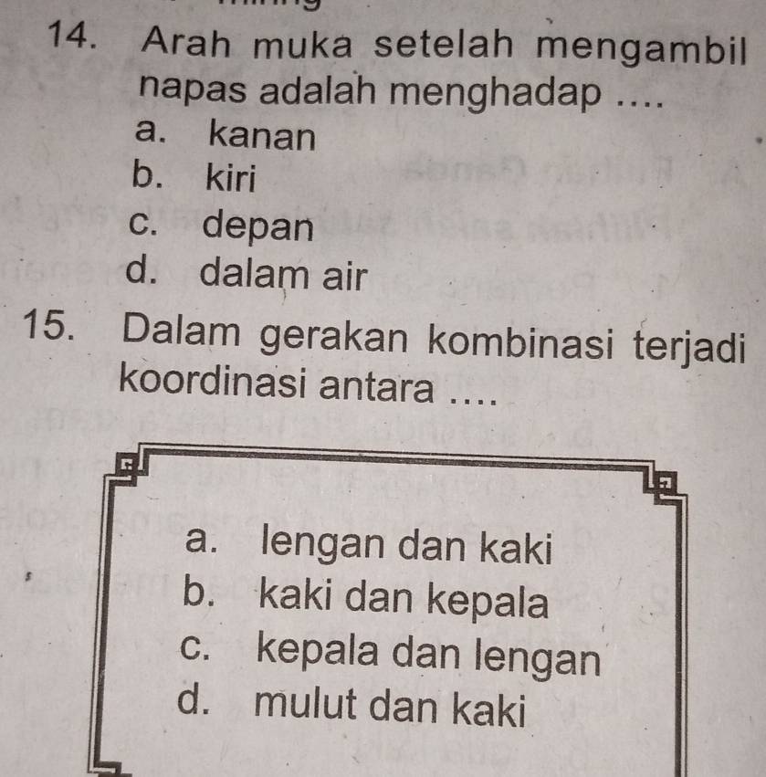 Arah muka setelah mengambil
napas adalah menghadap ....
a. kanan
b. kiri
c. depan
d. dalam air
15. Dalam gerakan kombinasi terjadi
koordinasi antara ....
r
7
a. lengan dan kaki
b. kaki dan kepala
c. kepala dan lengan
d. mulut dan kaki