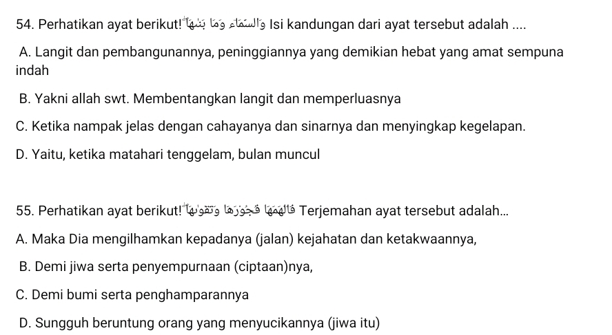 Perhatikan ayat berikut! t o be hle Isi kandungan dari ayat tersebut adalah ....
A. Langit dan pembangunannya, peninggiannya yang demikian hebat yang amat sempuna
indah
B. Yakni allah swt. Membentangkan langit dan memperluasnya
C. Ketika nampak jelas dengan cahayanya dan sinarnya dan menyingkap kegelapan.
D. Yaitu, ketika matahari tenggelam, bulan muncul
55. Perhatikan ayat berikut! w a g loa o laté Terjemahan ayat tersebut adalah...
A. Maka Dia mengilhamkan kepadanya (jalan) kejahatan dan ketakwaannya,
B. Demi jiwa serta penyempurnaan (ciptaan)nya,
C. Demi bumi serta penghamparannya
D. Sungguh beruntung orang yang menyucikannya (jiwa itu)