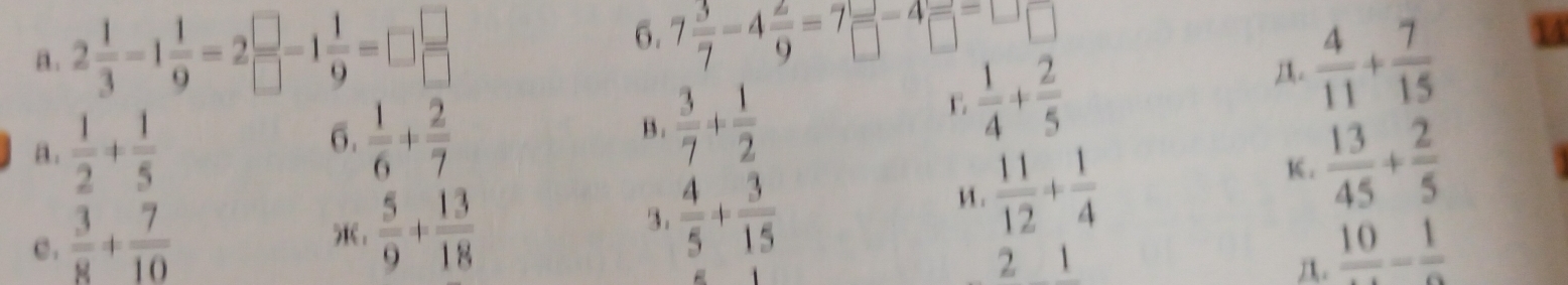 2 1/3 -1 1/9 =2 □ /□  -1 1/9 =□  □ /□   7 3/7 -4 2/9 =7 □ /□  -4 □ /□  =□ □
C  1/4 + 2/5 
A.  4/11 + 7/15 
14
a.  1/2 + 1/5 
B.  3/7 + 1/2 
6.  1/6 + 2/7   13/45 + 2/5 .  5/9 + 13/18 
3.  4/5 + 3/15 
u .  11/12 + 1/4  K.
c .  3/8 + 7/10  frac 10-frac 1
2
.