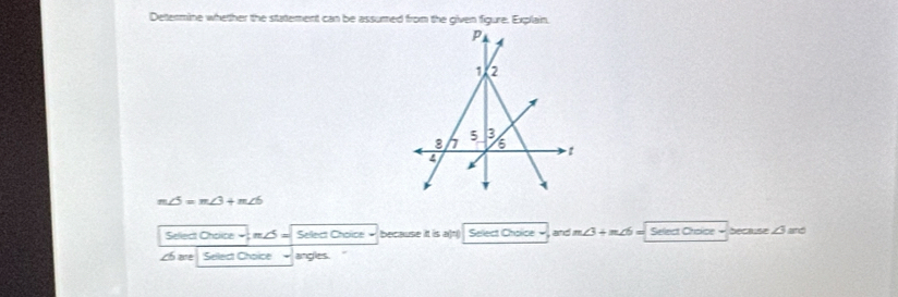 Dettermine whether the stattement can be assumed from the given figure. Explain.
m∠ 5=m∠ 3+m∠ 6
Sellect Cholice m / Sellect Choice = because it is a)t( Select Choice -, and m∠ 3+m∠ 6 Select Choice because ∠ 3 and 
Lh are Sellect Choïce angles.