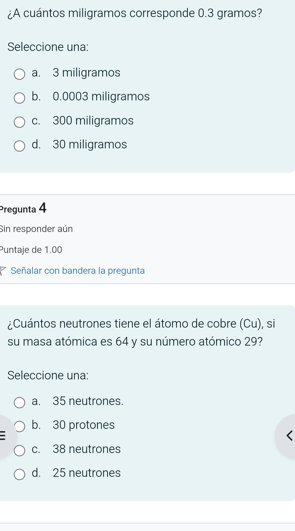 ¿A cuántos miligramos corresponde 0.3 gramos?
Seleccione una:
a. 3 miligramos
b. 0.0003 miligramos
c. 300 miligramos
d. 30 miligramos
Pregunta 4
Sin responder aún
Puntaje de 1.00
Señalar con bandera la pregunta
¿Cuántos neutrones tiene el átomo de cobre (Cu), si
su masa atómica es 64 y su número atómico 29?
Seleccione una:
a. 35 neutrones.
b. 30 protones
c. 38 neutrones
d. 25 neutrones