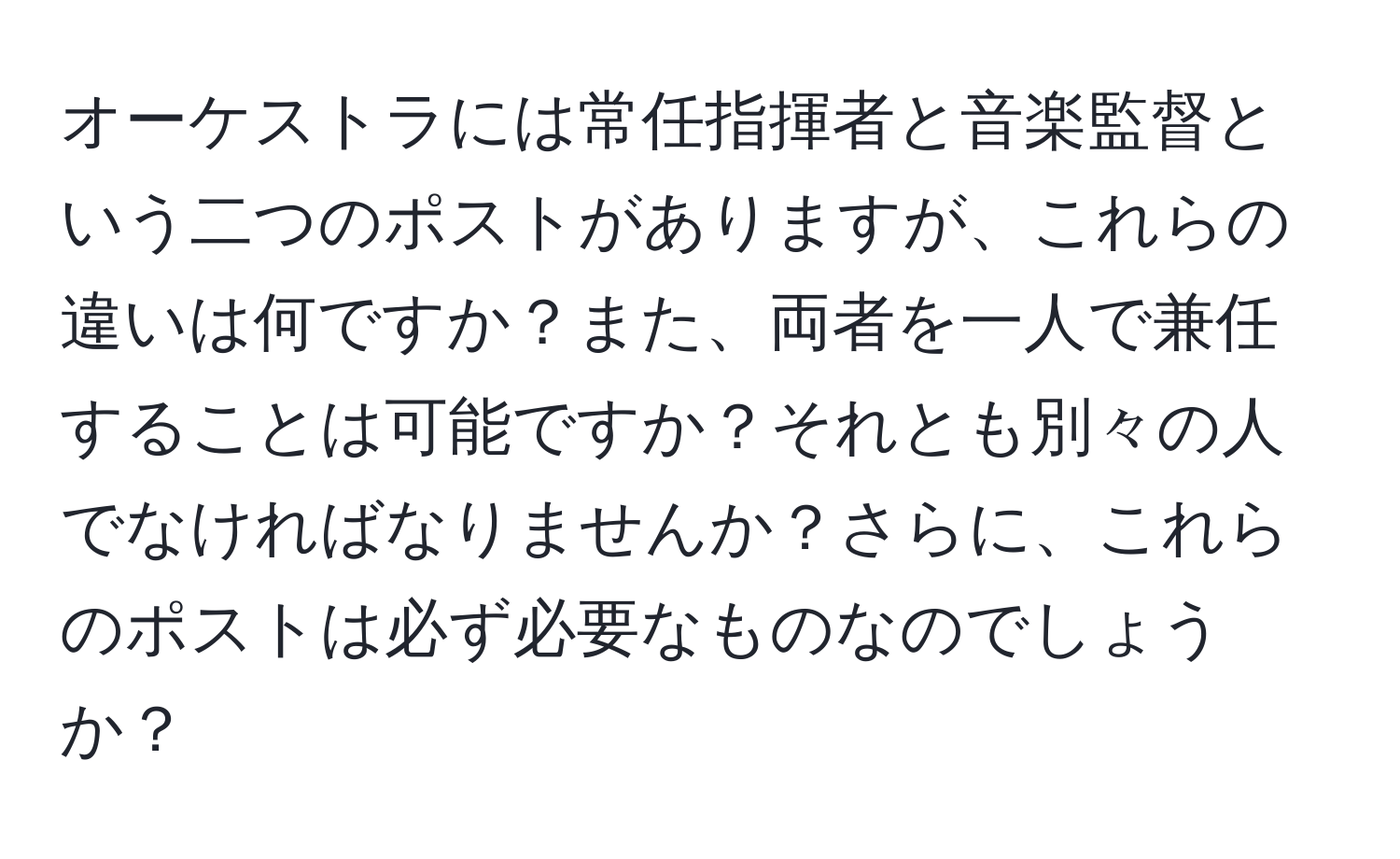 オーケストラには常任指揮者と音楽監督という二つのポストがありますが、これらの違いは何ですか？また、両者を一人で兼任することは可能ですか？それとも別々の人でなければなりませんか？さらに、これらのポストは必ず必要なものなのでしょうか？