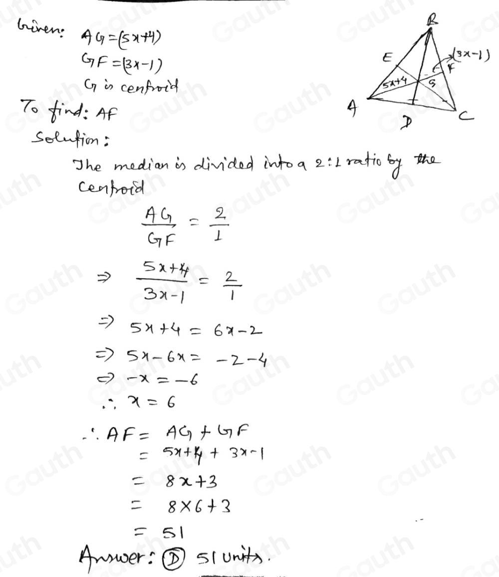 Given: AG=(5x+4)
GF=(3x-1)
G is cenfroid 
To find: Af 
Solntion : 
The median is divided intoa 2:1 ratio by the 
cenpoid
 AG/GF = 2/1 
Rightarrow  (5x+4)/3x-1 = 2/1 
Rightarrow 5x+4=6x-2
Rightarrow 5x-6x=-2-4
Leftrightarrow -x=-6
∴ x=6
∴ AF=AG+GF
=5x+4+3x-1
=8x+3
=8* 6+3
=51
Amwer: s(units.