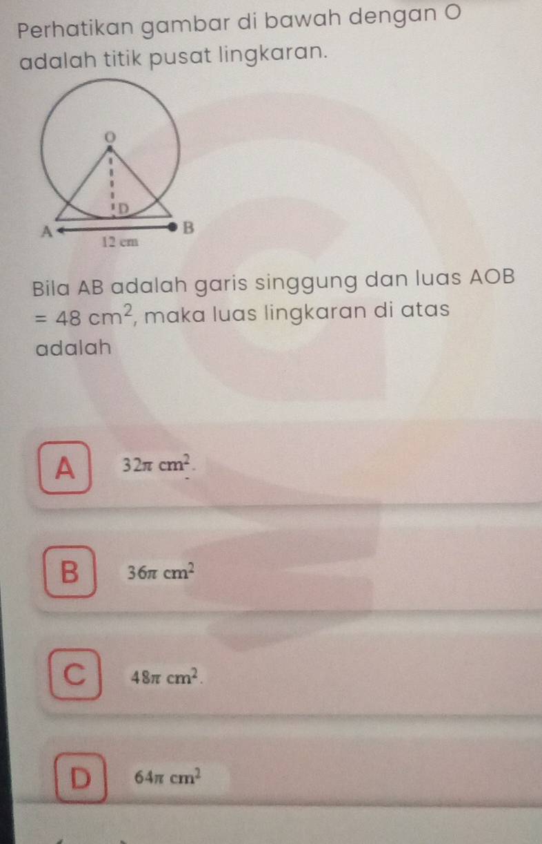 Perhatikan gambar di bawah dengan O
adalah titik pusat lingkaran.
Bila AB adalah garis singgung dan luas AOB
=48cm^2 , mɑka luas lingkaran di atas
adalah
A 32π cm^2.
B 36π cm^2
C 48π cm^2.
D 64π cm^2