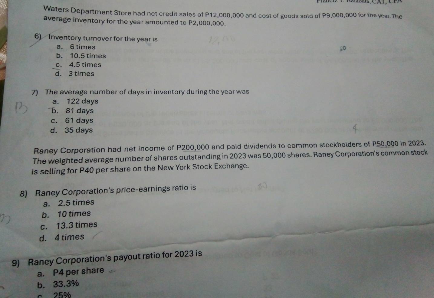 Franc T Balabala, CA1, CFA
Waters Department Store had net credit sales of P12,000,000 and cost of goods sold of P9,000,000 for the year. The
average inventory for the year amounted to P2,000,000.
6) Inventory turnover for the year is
a. 6 times
b. 10.5 times
c. 4.5 times
d. 3 times
7) The average number of days in inventory during the year was
a. 122 days
b. 81 days
c. 61 days
d. 35 days
Raney Corporation had net income of P200,000 and paid dividends to common stockholders of P50,000 in 2023.
The weighted average number of shares outstanding in 2023 was 50,000 shares. Raney Corporation's common stock
is selling for P40 per share on the New York Stock Exchange.
8) Raney Corporation's price-earnings ratio is
a. 2.5 times
b. 10 times
c. 13.3 times
d. 4 times
9) Raney Corporation's payout ratio for 2023 is
a. P4 per share
b. 33.3%
c. 25%