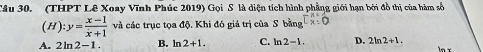 (THPT Lê Xoay Vĩnh Phúc 2019) Gọi S là diện tích hình phẳng giới hạn bởi đồ thị của hàm số
(H):y= (x-1)/x+1  và các trục tọa độ. Khi đó giá trị của S bằng
A. 2ln 2-1. B. ln 2+1. C. ln 2-1. D. 2ln 2+1. ln x