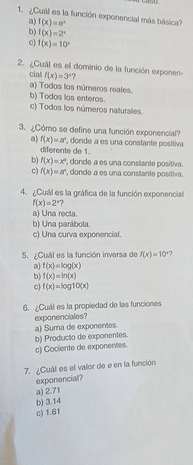 ¿Cuál es la función exponencial más básica?
a) f(x)=e^x
b) f(x)=2^x
c) f(x)=10^x
2. ¿Cuál es el dominio de la función exponen-
cial f(x)=3^x ?
a) Todos los números reales.
b) Todos los enteros.
c) Todos los números naturales.
3. ¿Cómo se define una función exponencial?
a) f(x)=a^x , donde a es una constante positiva
diferente de 1.
b) f(x)=x^a , donde a es una constante positiva.
c) f(x)=a^x , donde a es una constante positiva.
4. ¿Cuál es la gráfica de la función exponencial
f(x)=2^x ?
a) Una recta.
b) Una parábola.
c) Una curva exponencial.
5. ¿Cuál es la función inversa de f(x)=10^x
a) f(x)=log (x)
b) f(x)=ln (x)
c) f(x)=log 10(x)
6. ¿Cuál es la propiedad de las funciones
exponenciales?
a) Suma de exponentes.
b) Producto de exponentes.
c) Cociente de exponentes.
7. ¿Cuál es el valor de e en la función
exponencial?
a) 2.71
b) 3.14
c) 1.61