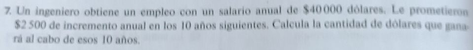 Un ingeniero obtiene un empleo con un salario anual de $40000 dólares. Le prometieron
$2 500 de incremento anual en los 10 años siguientes. Calcula la cantidad de dólares que gana 
rá al cabo de esos 10 años.