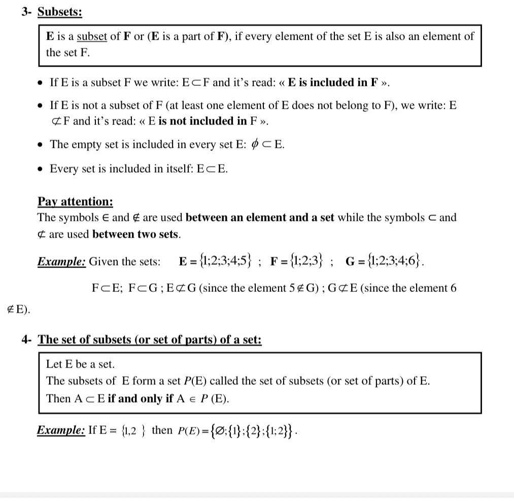 3- Subsets:
E is a subset of F or (E is a part of F), if every element of the set E is also an element of 
the set F. 
If E is a subset F we write: E⊂ F and it’s read: « E is included in F ». 
If E is not a subset of F (at least one element of E does not belong to F), we write: E
⊄ F and it's read: « E is not included in F ». 
The empty set is included in every set E : phi ⊂ E. 
Every set is included in itself: E⊂ E. 
Pay attention: 
The symbols ∈ and ∉ are used between an element and a set while the symbols ⊂ and
¢ are used between two sets. 
Example: Given the sets: E= 1;2;3;4;5; F= 1;2;3; G= 1;2;3;4;6.
F⊂ E; F⊂ G; Enot ⊂ G (since the element 5∉G) ; Gnot ⊂ E (since the element 6
∉E). 
4- The set of subsets (or set of parts) of a set: 
Let E be a set. 
The subsets of E form a set P(E) called the set of subsets (or set of parts) of E. 
Then A⊂ E if and only if A∈ P(E). 
Example: If E= 1,2 then P(E)= varnothing ; 1 ; 2 ; 1;2 .