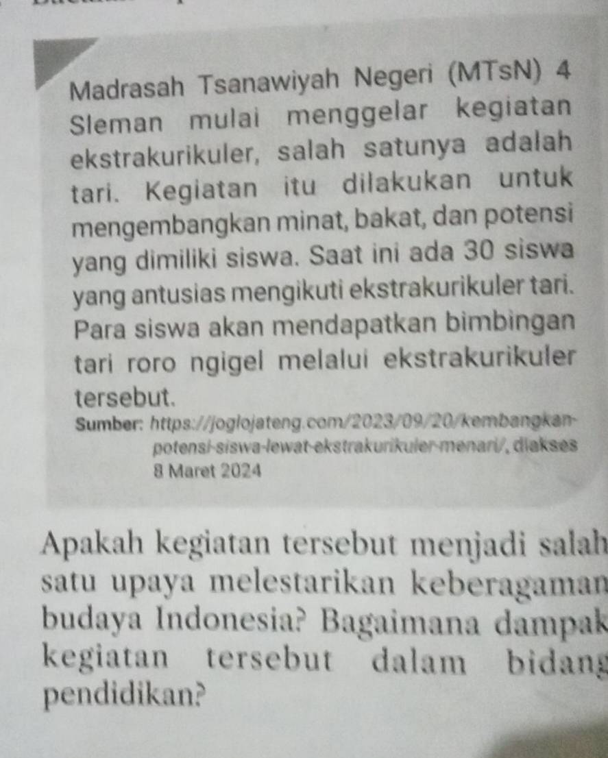 Madrasah Tsanawiyah Negeri (MTsN) 4 
Sleman mulai menggelar kegiatan 
ekstrakurikuler, salah satunya adalah 
tari. Kegiatan itu dilakukan untuk 
mengembangkan minat, bakat, dan potensi 
yang dimiliki siswa. Saat ini ada 30 siswa 
yang antusias mengikuti ekstrakurikuler tari. 
Para siswa akan mendapatkan bimbingan 
tari roro ngigel melalui ekstrakurikuler 
tersebut. 
Sumber: https://joglojateng.com/2023/09/20/kembangkan 
potensí-siswa-lewat-ekstrakurikuler-menari/, diakses 
8 Maret 2024 
Apakah kegiatan tersebut menjadi salah 
satu upaya melestarikan keberagaman 
budaya Indonesia? Bagaimana dampak 
kegiatan tersebut dalam bidang 
pendidikan?