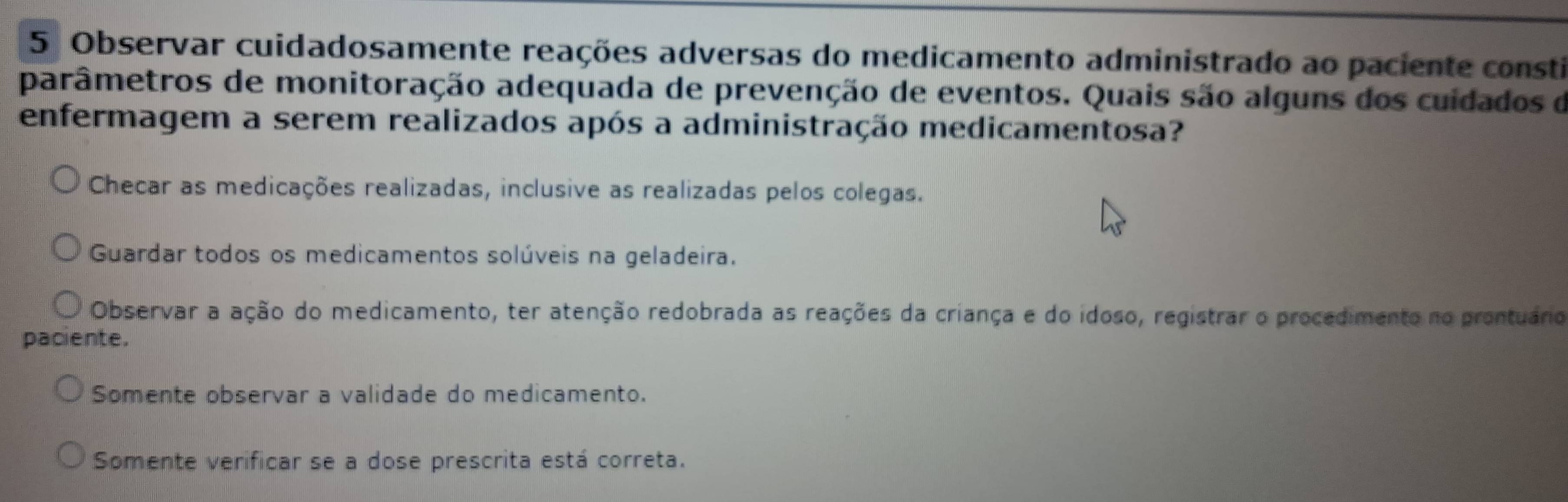 Observar cuidadosamente reações adversas do medicamento administrado ao paciente consti
parâmetros de monitoração adequada de prevenção de eventos. Quais são alguns dos cuidados de
enfermagem a serem realizados após a administração medicamentosa?
Checar as medicações realizadas, inclusive as realizadas pelos colegas.
Guardar todos os medicamentos solúveis na geladeira.
Observar a ação do medicamento, ter atenção redobrada as reações da criança e do idoso, registrar o procedimento no prontuáro
paciente.
Somente observar a validade do medicamento.
Somente verificar se a dose prescrita está correta.