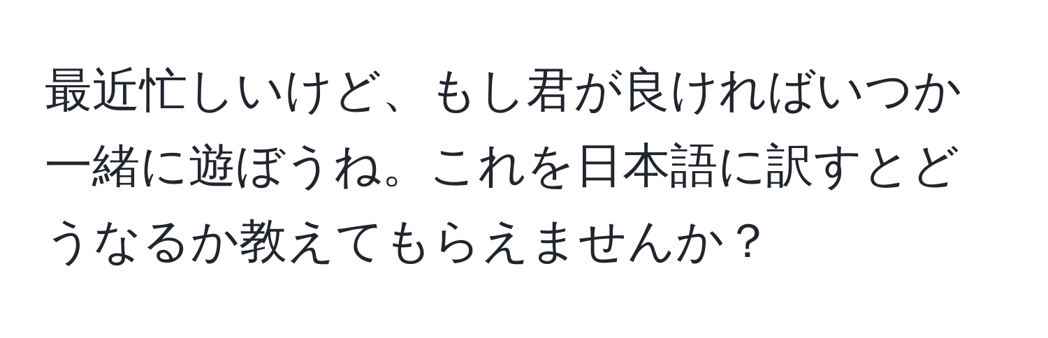 最近忙しいけど、もし君が良ければいつか一緒に遊ぼうね。これを日本語に訳すとどうなるか教えてもらえませんか？