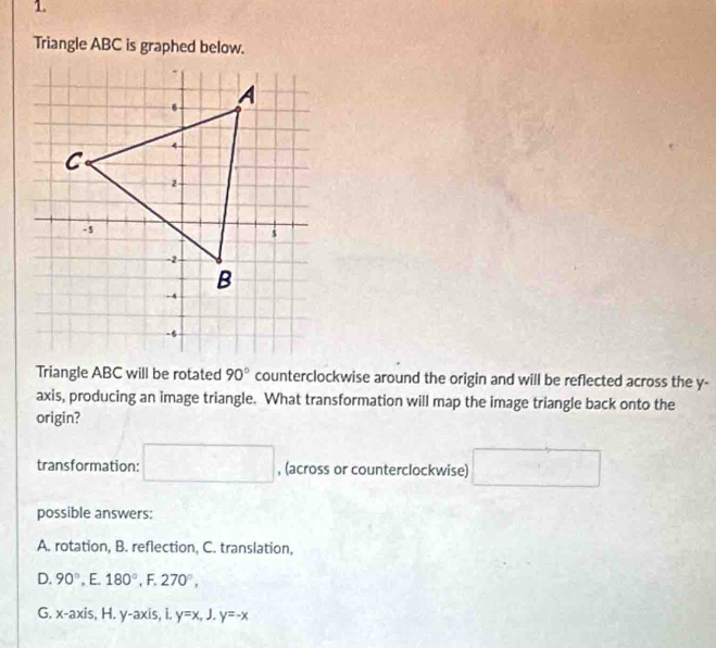 Triangle ABC is graphed below.
Triangle ABC will be rotated 90° counterclockwise around the origin and will be reflected across the y -
axis, producing an image triangle. What transformation will map the image triangle back onto the
origin?
transformation: □ , (across or counterclockwise) □ 
possible answers:
A. rotation, B. reflection, C. translation,
D. 90°,E. 180°, F.270°,
G. x-axis, H.y-axis, i.y=x, J.y=-x