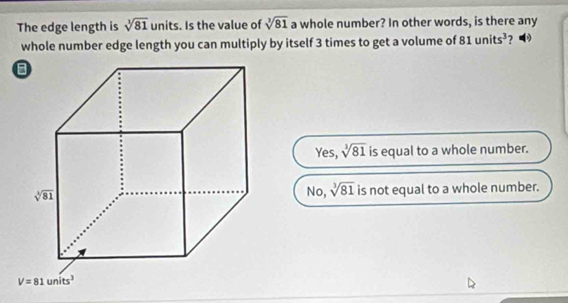 The edge length is sqrt[3](81) units. Is the value of sqrt[3](81) a whole number? In other words, is there any
whole number edge length you can multiply by itself 3 times to get a volume of 81units^3 ?
Yes, sqrt[3](81) is equal to a whole number.
No, sqrt[3](81) is not equal to a whole number.