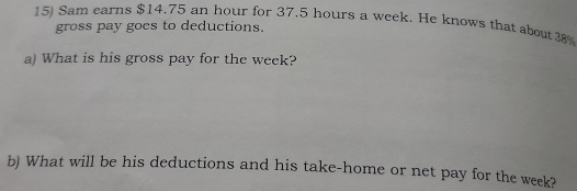 Sam earns $14.75 an hour for 37.5 hours a week. He knows that about 38
gross pay goes to deductions. 
a) What is his gross pay for the week? 
b) What will be his deductions and his take-home or net pay for the week?