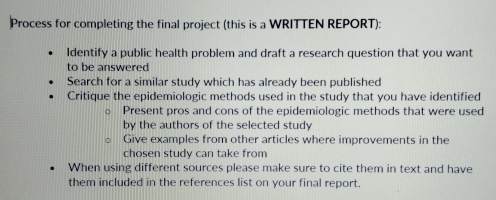 Process for completing the final project (this is a WRITTEN REPORT): 
ldentify a public health problem and draft a research question that you want 
to be answered 
Search for a similar study which has already been published 
Critique the epidemiologic methods used in the study that you have identified 
Present pros and cons of the epidemiologic methods that were used 
by the authors of the selected study 
Give examples from other articles where improvements in the 
chosen study can take from 
When using different sources please make sure to cite them in text and have 
them included in the references list on your final report.