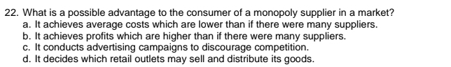 What is a possible advantage to the consumer of a monopoly supplier in a market?
a. It achieves average costs which are lower than if there were many suppliers.
b. It achieves profits which are higher than if there were many suppliers.
c. It conducts advertising campaigns to discourage competition.
d. It decides which retail outlets may sell and distribute its goods.