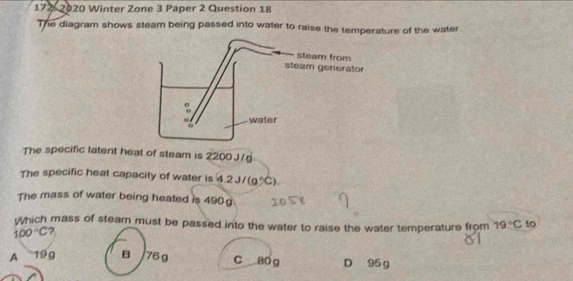 172- 2020 Winter Zone 3 Paper 2 Question 18
The diagram shows steam being passed into water to raise the temperature of the water
The specific latent heat of steam is 2200 J /g
The specific heat capacity of water is 4.2J/(g°C). 
The mass of water being heated is 490 g
Which mass of steam must be passed into the water to raise the water temperature from 19°C to
100°C
A 199 B 76g c a0 g
D 95 g