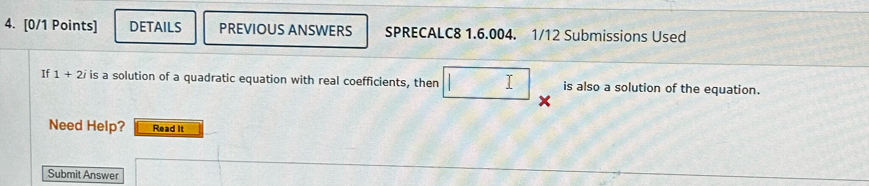 DETAILS PREVIOUS ANSWERS SPRECALC8 1.6.004. 1/12 Submissions Used 
If 1+2i is a solution of a quadratic equation with real coefficients, then □ is also a solution of the equation. 
Need Help? Read It 
Submit Answer