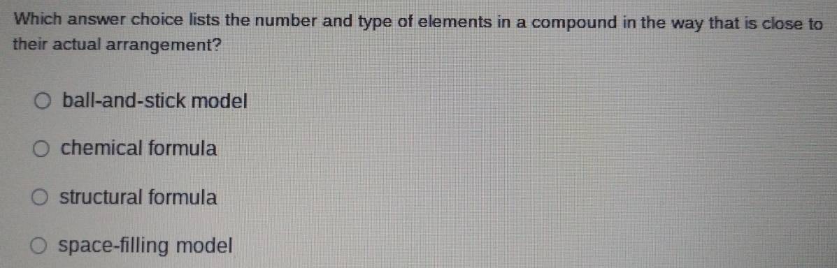 Which answer choice lists the number and type of elements in a compound in the way that is close to
their actual arrangement?
ball-and-stick model
chemical formula
structural formula
space-filling model