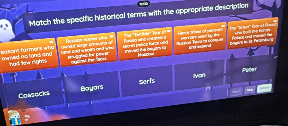 12/30 
Match the specific historical terms with the appropriate description 
Russian nobles who The ''Terrible' Tsar of '' Fierce tribes of peasant The ''Great'' Tsar of Russia 
Palace and moved the 
easant farmers who owned large amounts of Russia who created a warriors used by the who built the Winter 
boyars to St. Petersburg 
owned no land and land and wealth and who secret police force and Russian Tsars to conquer 
had few rights struggled for power moved the boyars to and expand 
against the Tsars Moscow 
Peter 
Ivan 
Serfs 
Cossacks Boyars 
Skip