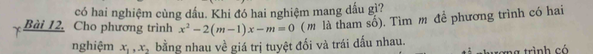 có hai nghiệm cùng dấu. Khi đó hai nghiệm mang dấu gì? 
Bài 12. Cho phương trình x^2-2(m-1)x-m=0 ( m là tham số). Tìm m để phương trình có hai 
nghiệm x_1, x_2 bằng nhau về giá trị tuyệt đối và trái dấu nhau. 
tang trình có