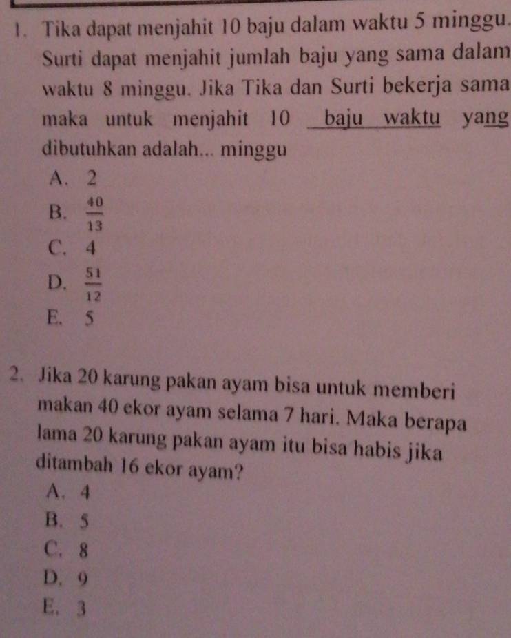 Tika dapat menjahit 10 baju dalam waktu 5 minggu.
Surti dapat menjahit jumlah baju yang sama dalam
waktu 8 minggu. Jika Tika dan Surti bekerja sama
maka untuk menjahit 10 baju waktu yang
dibutuhkan adalah... minggu
A. 2
B.  40/13 
C. 4
D.  51/12 
E. 5
2. Jika 20 karung pakan ayam bisa untuk memberi
makan 40 ekor ayam selama 7 hari. Maka berapa
lama 20 karung pakan ayam itu bisa habis jika
ditambah 16 ekor ayam?
A. 4
B. 5
C. 8
D. 9
E. 3