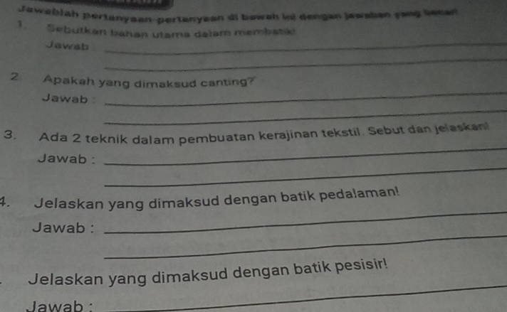 Jawablah pertanyaan-pertanyaan di baweh in) dengan jawskan yaeg Shan 
1. Sebutkan bahan utama dalam membatik 
Jjawab_ 
_ 
2 Apakah yang dimaksud canting? 
Jawab 
_ 
_ 
3. Ada 2 teknik dalam pembuatan kerajinan tekstil. Sebut dan jelaskan 
_ 
Jawab : 
_ 
_ 
4. Jelaskan yang dimaksud dengan batik pedalaman! 
_ 
Jawab : 
Jelaskan yang dimaksud dengan batik pesisir! 
Jawab : 
_