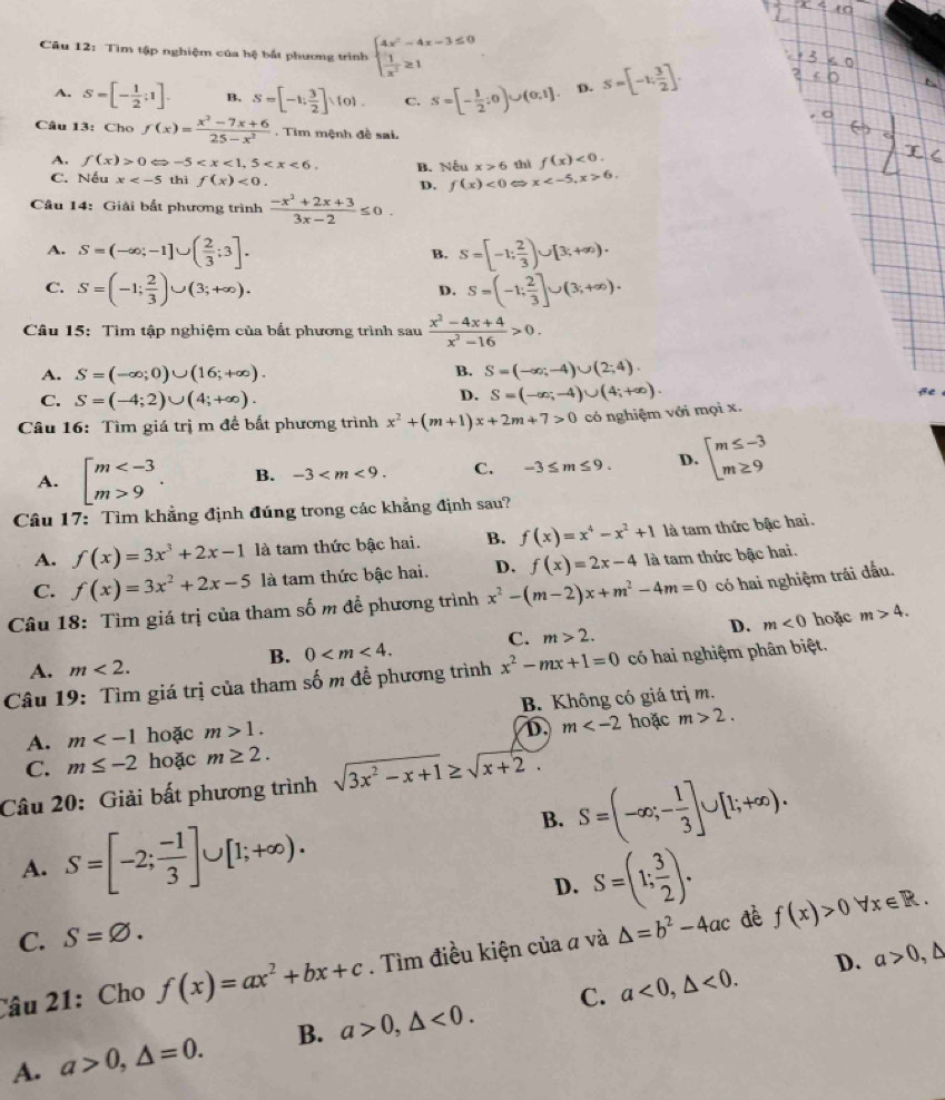 Tìm tập nghiệm của hệ bất phương trình beginarrayl 4x^2-4x-3≤ 0  1/x^2 ≥ 1endarray. S=[-1; 3/2 ].
A. S=[- 1/2 ;1]. B, S=[-1: 3/2 ]: 0 . C. S=[- 1/2 ;0)∪ (0,1]. D.
Câu 13: Cho f(x)= (x^2-7x+6)/25-x^2 . Tim mệnh đề sai.
A. f(x)>0Leftrightarrow -5 B. Nếu x>6 thì f(x)<0.
C. Nếu x thì f(x)<0. D. f(x)<0</tex> x 6.
Câu 14: Giải bắt phương trình  (-x^2+2x+3)/3x-2 ≤ 0.
A. S=(-∈fty ;-1]∪ ( 2/3 ;3]. S=[-1; 2/3 )∪ [3;+∈fty ).
B.
C. S=(-1; 2/3 )∪ (3;+∈fty ). S=(-1; 2/3 ]∪ (3;+∈fty ).
D.
Câu 15: Tìm tập nghiệm của bắt phương trình sau  (x^2-4x+4)/x^2-16 >0.
B.
A. S=(-∈fty ;0)∪ (16;+∈fty ). S=(-∈fty ;-4)∪ (2;4).
C. S=(-4;2)∪ (4;+∈fty ).
D. S=(-∈fty ;-4)∪ (4;+∈fty ).
Câu 16: Tìm giá trị m để bất phương trình x^2+(m+1)x+2m+7>0 có nghiệm với mọi x.
A. beginarrayl m 9endarray. . B. -3 C. -3≤ m≤ 9. D. beginarrayl m≤ -3 m≥ 9endarray.
Câu 17: Tìm khẳng định đúng trong các khẳng định sau?
A. f(x)=3x^3+2x-1 là tam thức bậc hai. B. f(x)=x^4-x^2+1 là tam thức bậc hai.
C. f(x)=3x^2+2x-5 là tam thức bậc hai. D. f(x)=2x-4 là tam thức bậc hai.
Câu 18: Tìm giá trị của tham số m để phương trình x^2-(m-2)x+m^2-4m=0 có hai nghiệm trái đấu.
B. 0 C. m>2. D. m<0</tex> hoặc m>4.
A. m<2.
Câu 19: Tìm giá trị của tham số m đề phương trình x^2-mx+1=0 có hai nghiệm phân biệt.
A. m hoặc m>1. B. Không có giá trị m.
D. m hoặc m>2.
C. m≤ -2 hoặc m≥ 2.
Câu 20: Giải bất phương trình sqrt(3x^2-x+1)≥ sqrt(x+2).
B. S=(-∈fty ;- 1/3 ]∪ [1;+∈fty ).
A. S=[-2; (-1)/3 ]∪ [1;+∈fty ).
D. S=(1; 3/2 ).
C. S=varnothing .
đè
Câu 21: Cho f(x)=ax^2+bx+c. Tìm điều kiện của a và △ =b^2-4ac f(x)>0forall x∈ R.
D. a>0,△
C.
A. a>0,△ =0. B. a>0,△ <0. a<0,△ <0.