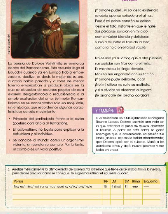 ¡Y amarle pude!... Al sol de la existencia
se abría apenas soñadora el allma...
Perdió mi pobre corazón su calma
desce el fatal instante en que le hallé.
Sus pallabras sonaron en mi oído
como música blanda y delíciosa;
subió a mi rostro el tinte de la rosa;
como la hoja en el árbol vacilé.
No es mío ya su amor, que a otra prefiere;
sus caricias son frías como ell hielo.
dentro del Romanticismo. Esta escuela llega al Es mentira su fe, finge desvelo...
Ecuador cuando ya en Europa había empe- Mas no me engañará con su ficción...
zado su declive, es decir, lo mejor de su pro- |Y amarte pude delirante, loca!
ducción había pasado y autores de menor
talento empezaban a producir obras en la ¡No! mi altivez no sufre su maltrato;
que se abusaba de recursos propios de esta y si a olvidar no allcanzas all ingrato
escuela desgastándola o reducióndola a la
simple exaltación del amor (el mejor Roman- te arrancaré del pecho, corazón!
ticismo no se concentraba solo en eso). Vale,
sin embargo, que recordemos algunas carac-
terísticas de este movimiento. Y TAMBIEN: ¿?
Primacia del sentimiento frente a la razón El 20 de abril de 1875 fue ajusticiado el indigena
Tiburcio Lucero, Dolores escribió una nota en
(postura contrario a al llustración). la que criticaba la pena de muerte aplicada
El racionalismo no basta para explicar a la a Tiburcio. A partir de esta carta, se ganó
naturaleza y al individuo. enemigos que la calumniaron. La presión fue
Se concibe al mundo como un organismo tanta (antes el esposo la había abandonado)
que Dolores optó por el sulcidio. Murió a los
viviente, en constante cambio. Por lo tanto,  veintiocho años y dejó: nueve poemas y tres
el cambio es un valor positivo. textos en prosa
3. Analiza métricamente la última estrofa del poema. Ya sabemos que tiene once sílabas todos los versos,
pero debes precisar cómo se consigue. Te sugerimos utilizar el siguiente cuadro,