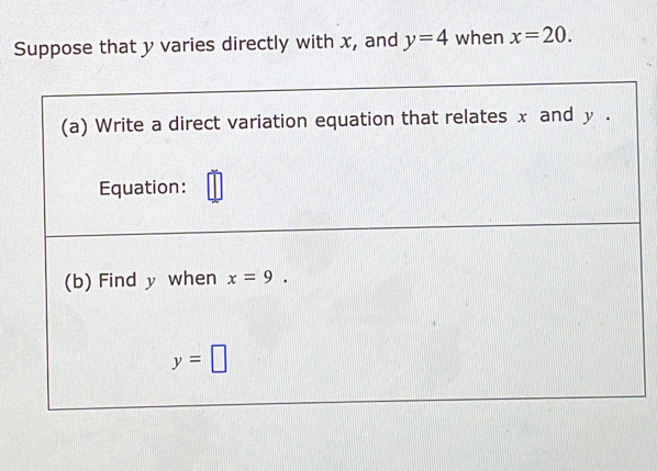 Suppose that y varies directly with x, and y=4 when x=20. 
(a) Write a direct variation equation that relates x and y.
Equation:
(b) Find y when x=9.
y=□