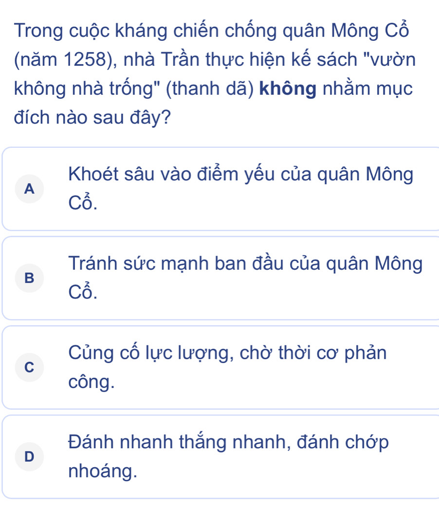 Trong cuộc kháng chiến chống quân Mông Cổ
(năm 1258), nhà Trần thực hiện kế sách "vườn
không nhà trống" (thanh dã) không nhằm mục
đích nào sau đây?
Khoét sâu vào điểm yếu của quân Mông
A
Cỗ.
Tránh sức mạnh ban đầu của quân Mông
B
Cỗ.
Củng cố lực lượng, chờ thời cơ phản
C
công.
Đánh nhanh thắng nhanh, đánh chớp
D
nhoáng.