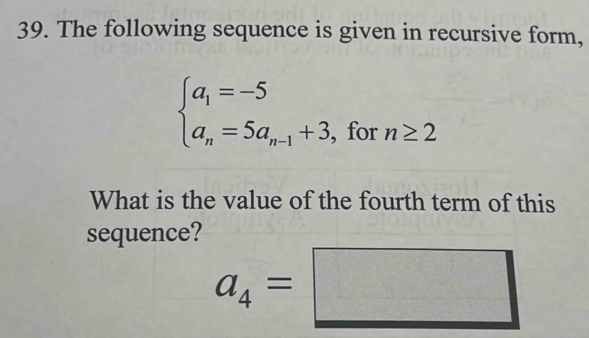 The following sequence is given in recursive form,
beginarrayl a_1=-5 a_n=5a_n-1+3.endarray. , for n≥ 2
What is the value of the fourth term of this 
sequence?
a_4=□