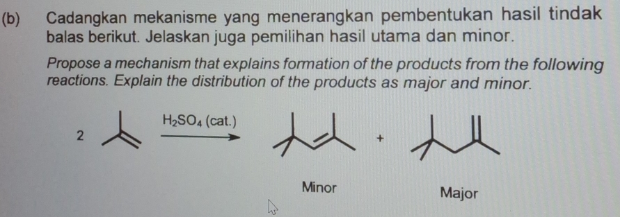 Cadangkan mekanisme yang menerangkan pembentukan hasil tindak 
balas berikut. Jelaskan juga pemilihan hasil utama dan minor. 
Propose a mechanism that explains formation of the products from the following 
reactions. Explain the distribution of the products as major and minor.
H_2SO_4 (cat.) 
2 
+ 
Minor Major