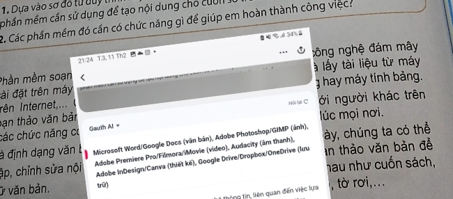 Dựa vào sơ đô từ duy tí
phần mềm cần sử dụng để tạo nội dung cho cuờ n .
2. Các phần mềm đó cần có chức năng gì để giúp em hoàn thành công việc:
A 34
21:24 T. 3, 11 Th2
công nghệ đám mây
là lấy tài liệu từ máy
Phần mềm soạn us w
đài đặt trên máy g hay máy tính bảng.
Iên Internet,...
bạn thảo văn bản Hồi lại C ới người khác trên
lúc mọi nơi.
các chức năng có Gauth Al =
à định dạng văn b Microsoft Word/Google Docs (văn bản), Adobe Photoshop/GIMP (ảnh),
ập, chỉnh sửa nội Adobe Premiere Pro/Filmora/iMovie (video), Audacity (âm thanh), ày, chúng ta có thể
Adobe InDesign/Canva (thiết kë), Google Drive/Dropbox/OneDrive (lưu an thảo văn bản đề
Ở văn bản. trữ) hau như cuốn sách,
tổng tn, liên quan đến việc lựa , rà roi, ...