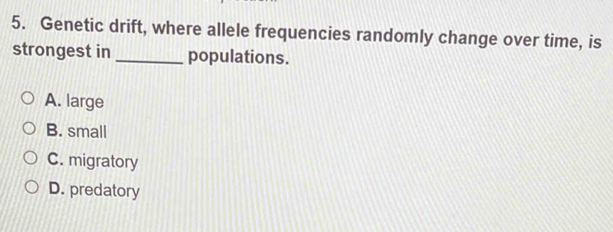 Genetic drift, where allele frequencies randomly change over time, is
strongest in_ populations.
A. large
B. small
C. migratory
D. predatory