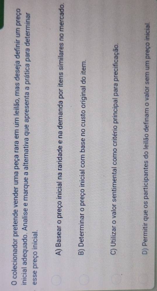 colecionador pretende vender uma peça rara em um leilão, mas deseja definir um preço
inicial adequado. Analise e marque a alternativa que apresenta a prática para determinar
esse preço inicial.
A) Basear o preço inicial na raridade e na demanda por itens similares no mercado.
B) Determinar o preço inicial com base no custo original do item.
C) Utilizar o valor sentimental como critério principal para precificação.
D) Permitir que os participantes do leilão definam o valor sem um preço inicial.