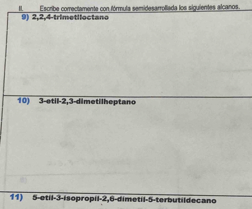 II.___ Escribe correctamente con fórmula semidesarrollada los siguientes alcanos. 
9) 2, 2, 4 -trimetiloctano 
10) 3 -etil -2, 3 -dimetilheptano 
11) 5 -etil -3 -isopropil -2, 6 -dimetil -5 -terbutil de cano