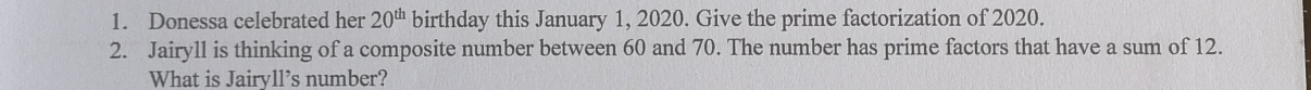 Donessa celebrated her 20^(th) birthday this January 1, 2020. Give the prime factorization of 2020. 
2. Jairyll is thinking of a composite number between 60 and 70. The number has prime factors that have a sum of 12. 
What is Jairyll’s number?