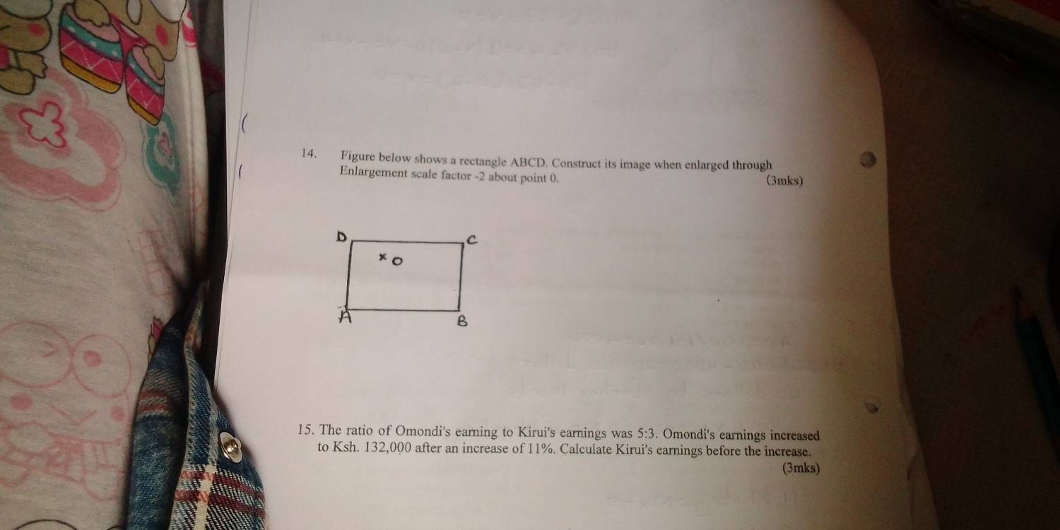  
14. Figure below shows a rectangle ABCD. Construct its image when enlarged through 
Enlargement scale factor -2 about point 0. (3mks) 
15. The ratio of Omondi's earning to Kirui's earnings was 5:3. Omondi's earnings increased 
to Ksh. 132,000 after an increase of 11%. Calculate Kirui's earnings before the increase. 
(3mks)