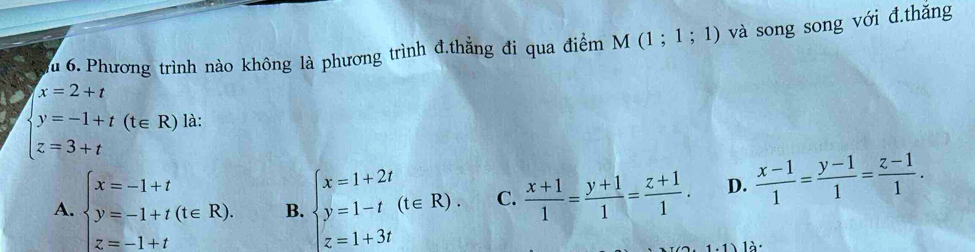 lu 6. Phương trình nào không là phương trình đ.thẳng đi qua điểm M(1;1;1) và song song với đ.thăng
x=2+t
beginarrayl y=-1+t(t∈ R) z=3+tendarray. là:
A. beginarrayl x=-1+t y=-1+t(t∈ R). z=-1+tendarray. B. beginarrayl x=1+2t y=1-t(t∈ R). z=1+3tendarray. C.  (x+1)/1 = (y+1)/1 = (z+1)/1 . D.  (x-1)/1 = (y-1)/1 = (z-1)/1 . 
l à