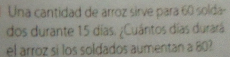 Una cantidad de arroz sirve para 60 solda- 
dos durante 15 días. ¿Cuántos días durará 
el arroz sì los soldados aumentan a 80?