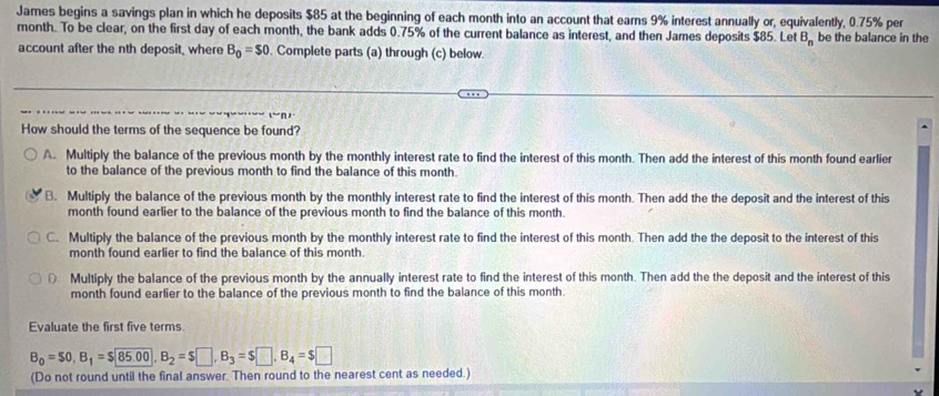 James begins a savings plan in which he deposits $85 at the beginning of each month into an account that earns 9% interest annually or, equivalently, 0.75% per
month. To be clear, on the first day of each month, the bank adds 0.75% of the current balance as interest, and then James deposits $85. Let B_n be the balance in the
account after the nth deposit, where B_0=$0. Complete parts (a) through (c) below.
How should the terms of the sequence be found?
A. Multiply the balance of the previous month by the monthly interest rate to find the interest of this month. Then add the interest of this month found earlier
to the balance of the previous month to find the balance of this month
B. Multiply the balance of the previous month by the monthly interest rate to find the interest of this month. Then add the the deposit and the interest of this
month found earlier to the balance of the previous month to find the balance of this month
C. Multiply the balance of the previous month by the monthly interest rate to find the interest of this month. Then add the the deposit to the interest of this
month found earlier to find the balance of this month.
D Multiply the balance of the previous month by the annually interest rate to find the interest of this month. Then add the the deposit and the interest of this
month found earlier to the balance of the previous month to find the balance of this month
Evaluate the first five terms
B_0=$0, B_1=$85.00, B_2=$□ , B_3=$□ , B_4=$□
(Do not round until the final answer. Then round to the nearest cent as needed.)