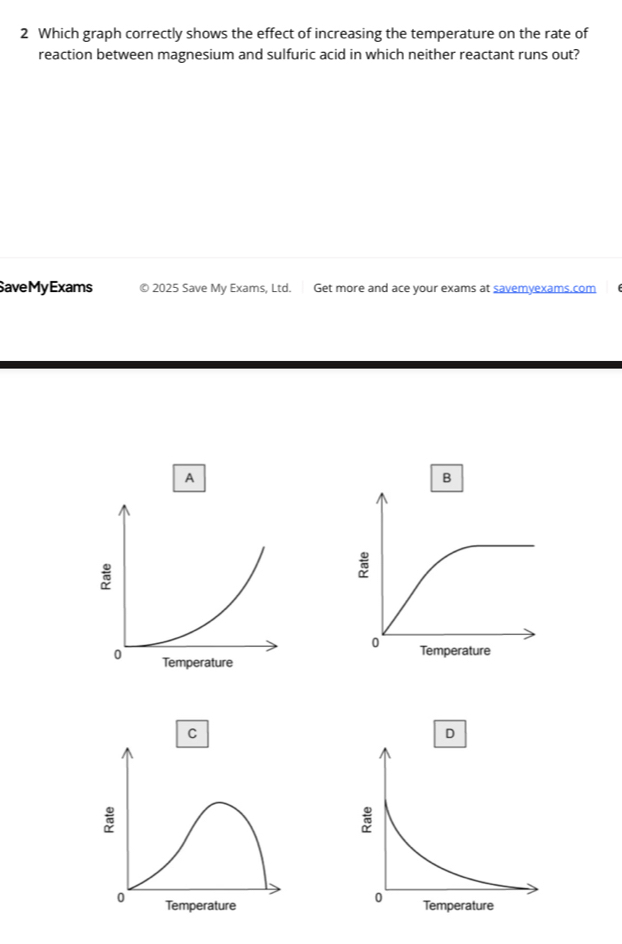 Which graph correctly shows the effect of increasing the temperature on the rate of 
reaction between magnesium and sulfuric acid in which neither reactant runs out? 
SaveMyExams 9 2025 Save My Exams, Ltd. Get more and ace your exams at savemyexams.com 
A